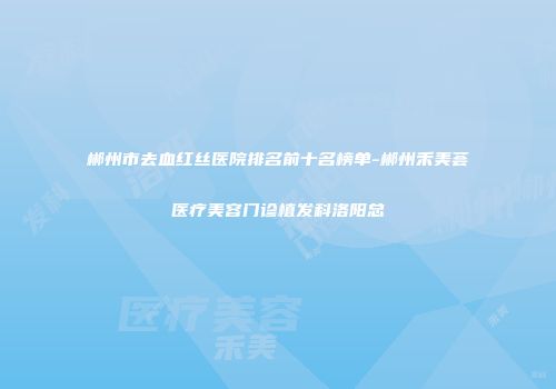 郴州市去血红丝医院排名前十名榜单-郴州禾美荟医疗美容门诊植发科洛阳总
