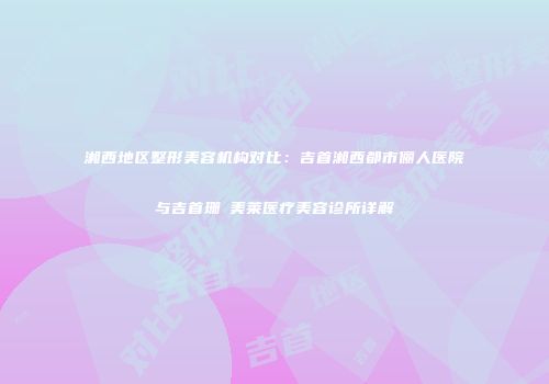 湘西地区整形美容机构对比：吉首湘西都市俪人医院与吉首珊洢美莱医疗美容诊所详解