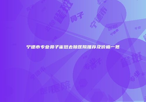 宁德市专业鼻子雀斑去除医院推荐及价格一览