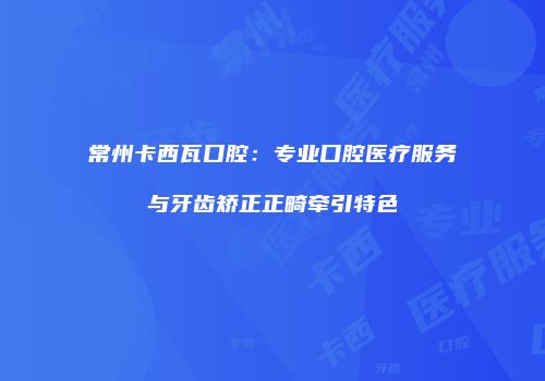 常州卡西瓦口腔：专业口腔医疗服务与牙齿矫正正畸牵引特色