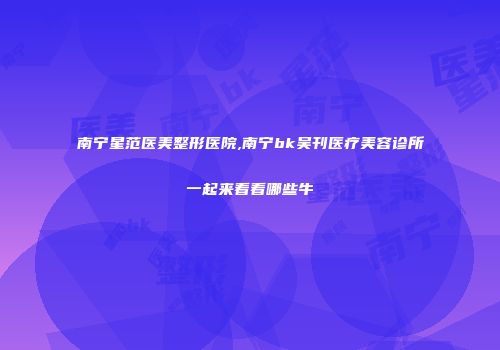 南宁星范医美整形医院,南宁bk吴刊医疗美容诊所一起来看看哪些牛