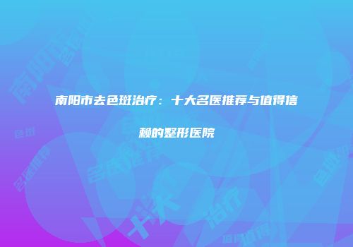 南阳市去色斑治疗：十大名医推荐与值得信赖的整形医院