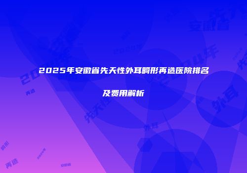 2025年安徽省先天性外耳畸形再造医院排名及费用解析