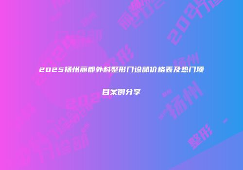 2025扬州丽都外科整形门诊部价格表及热门项目案例分享