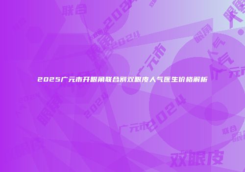 2025广元市开眼角联合割双眼皮人气医生价格解析