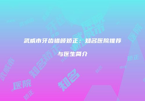 武威市牙齿错颌矫正：知名医院推荐与医生简介