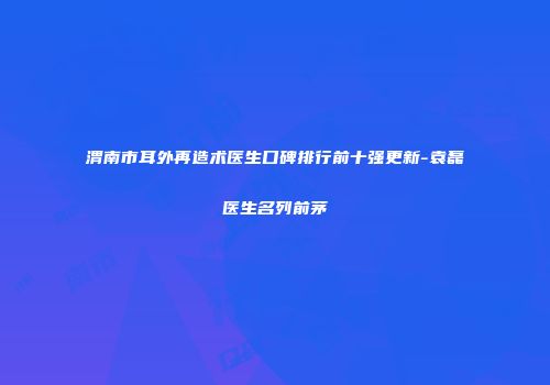 渭南市耳外再造术医生口碑排行前十强更新-袁磊医生名列前茅