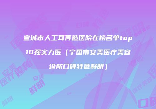 宣城市人工耳再造医院在榜名单top10强实力医（宁国市安美医疗美容诊所口碑特色鲜明）