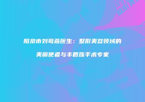 阳泉市刘莺燕医生：整形美容领域的美丽使者与丰唇珠手术专家