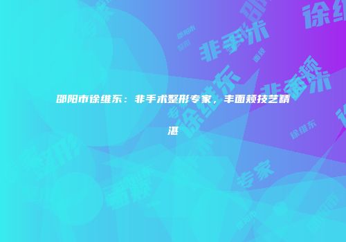 邵阳市徐维东：非手术整形专家，丰面颊技艺精湛