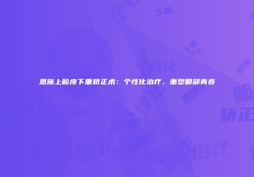 恩施上睑皮下垂矫正术：个性化治疗，重塑眼部青春