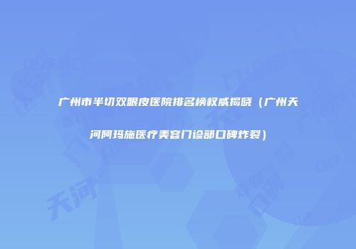 广州市半切双眼皮医院排名榜权威揭晓（广州天河阿玛施医疗美容门诊部口碑炸裂）