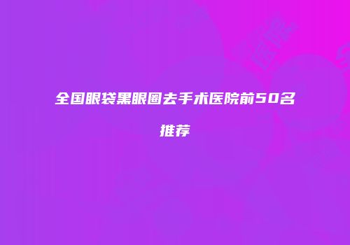 全国眼袋黑眼圈去手术医院前50名推荐