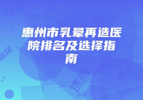 惠州市乳晕再造医院排名及选择指南