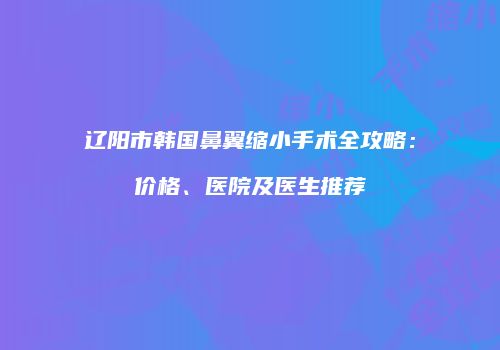 辽阳市韩国鼻翼缩小手术全攻略：价格、医院及医生推荐