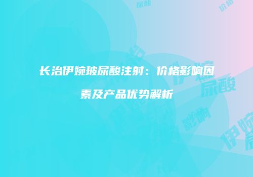 长治伊婉玻尿酸注射：价格影响因素及产品优势解析