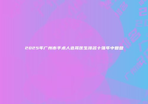 2025年广州市手术人造耳医生排名十强年中复盘