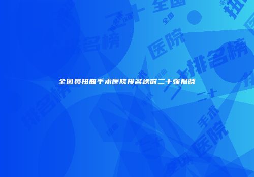 全国鼻扭曲手术医院排名榜前二十强揭晓