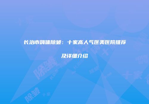 长治市嗨体除皱：十家高人气医美医院推荐及详细介绍
