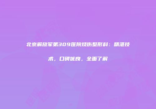 北京解放军第309医院烧伤整形科：精湛技术，口碑优良，全面了解