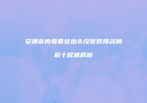 安康市肉毒素祛抬头纹医院排名榜前十权威解析