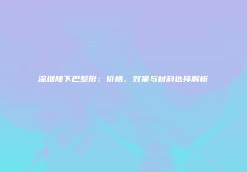 深圳隆下巴整形：价格、效果与材料选择解析
