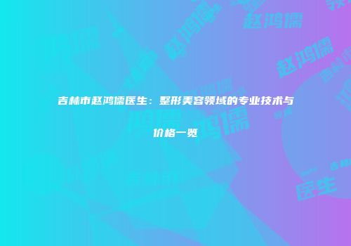 吉林市赵鸿儒医生：整形美容领域的专业技术与价格一览