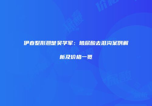 伊春整形翘楚吴学军：玻尿酸去泪沟案例解析及价格一览