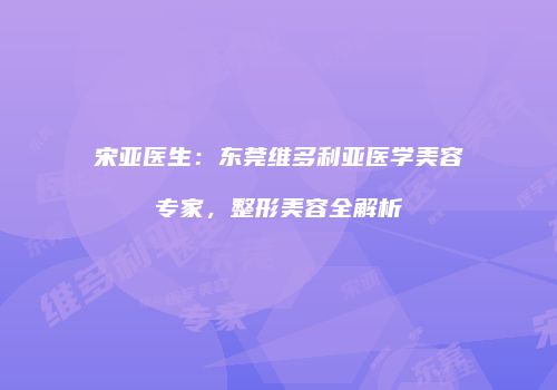 宋亚医生：东莞维多利亚医学美容专家，整形美容全解析