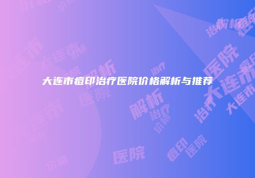 大连市痘印治疗医院价格解析与推荐