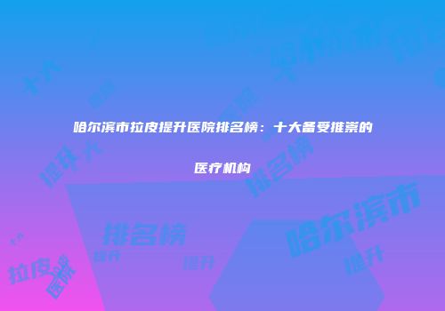 哈尔滨市拉皮提升医院排名榜：十大备受推崇的医疗机构