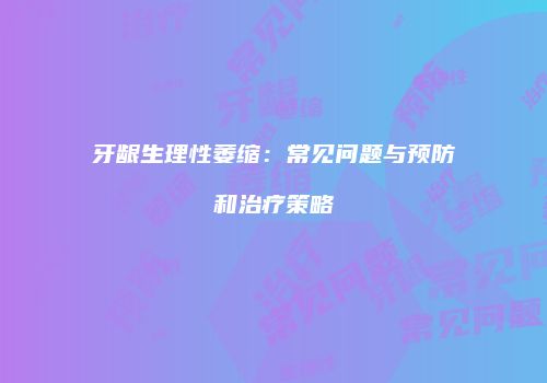 牙龈生理性萎缩：常见问题与预防和治疗策略