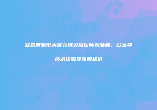 宜昌市整形美容领域资深医师刘顺勤、吕玉华技术详解及收费标准