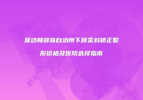 延边朝鲜族自治州下颌歪斜矫正整形价格及医院选择指南