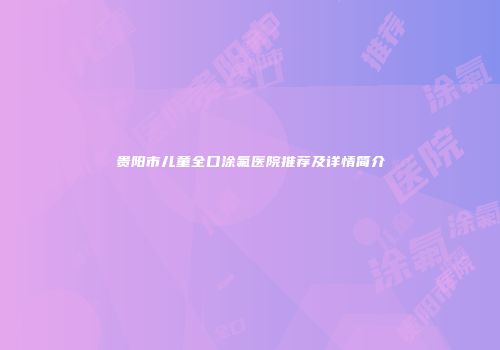 贵阳市儿童全口涂氟医院推荐及详情简介