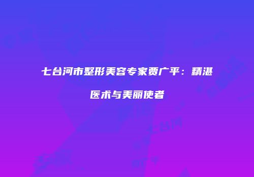 七台河市整形美容专家贾广平：精湛医术与美丽使者