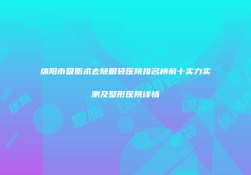 绵阳市吸脂术去除眼袋医院排名榜前十实力实测及整形医院详情
