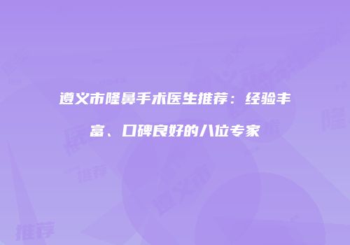 遵义市隆鼻手术医生推荐：经验丰富、口碑良好的八位专家