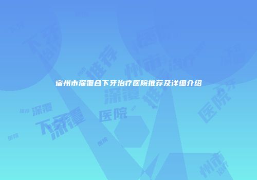 宿州市深覆合下牙治疗医院推荐及详细介绍