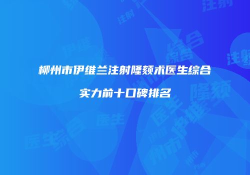 柳州市伊维兰注射隆颏术医生综合实力前十口碑排名