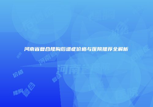 河南省复合隆胸后遗症价格与医院推荐全解析