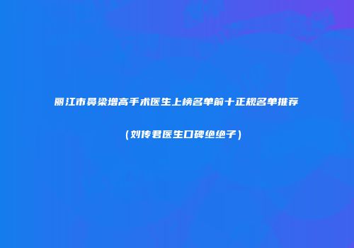 丽江市鼻梁增高手术医生上榜名单前十正规名单推荐（刘传君医生口碑绝绝子）