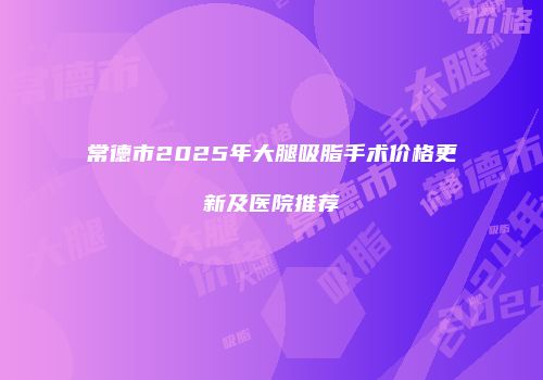 常德市2025年大腿吸脂手术价格更新及医院推荐