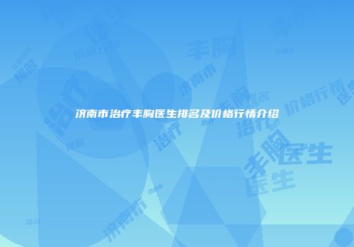 济南市治疗丰胸医生排名及价格行情介绍