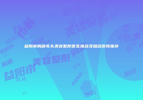 益阳市胸部乳头美容整形医生排名及知名医院推荐