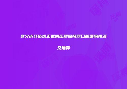 遵义市牙齿矫正透明压膜保持器口腔医院排名及推荐