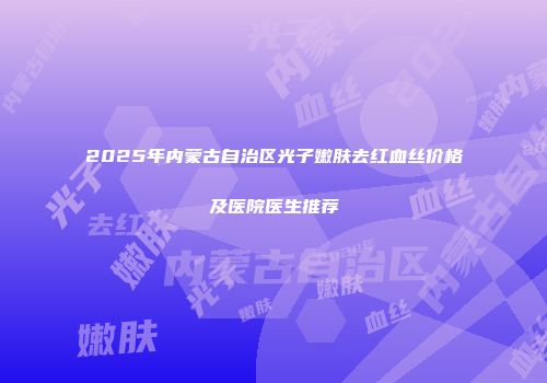 2025年内蒙古自治区光子嫩肤去红血丝价格及医院医生推荐