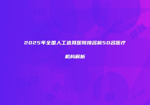 2025年全国人工造耳医院排名前50名医疗机构解析