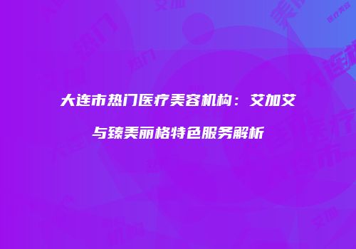 大连市热门医疗美容机构：艾加艾与臻美丽格特色服务解析