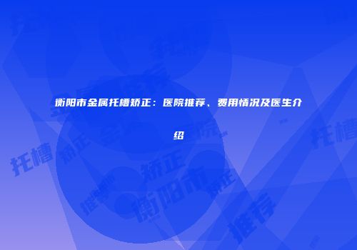 衡阳市金属托槽矫正：医院推荐、费用情况及医生介绍